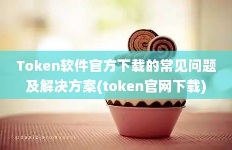 Token软件官方下载的常见问题及解决方案(token官网下载)