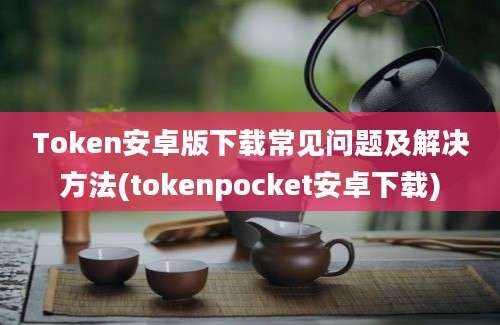 Token安卓版下载常见问题及解决方法(tokenpocket安卓下载)