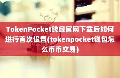 TokenPocket钱包官网下载后如何进行首次设置(tokenpocket钱包怎么币币交易)