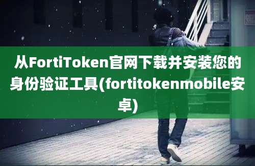 从FortiToken官网下载并安装您的身份验证工具(fortitokenmobile安卓)