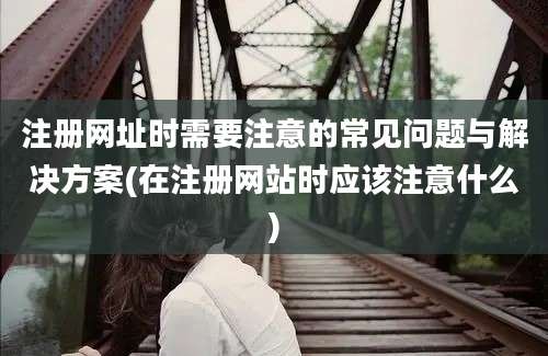 注册网址时需要注意的常见问题与解决方案(在注册网站时应该注意什么)