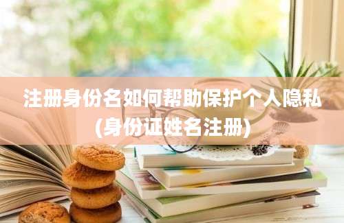 注册身份名如何帮助保护个人隐私(身份证姓名注册)