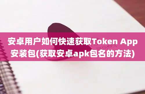 安卓用户如何快速获取Token App安装包(获取安卓apk包名的方法)