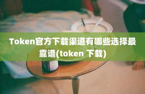 Token官方下载渠道有哪些选择最靠谱(token 下载)