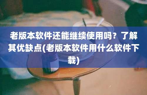 老版本软件还能继续使用吗？了解其优缺点(老版本软件用什么软件下载)