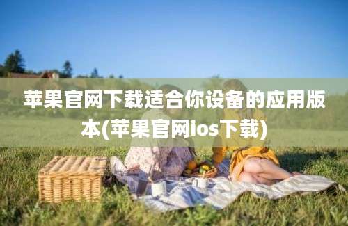 苹果官网下载适合你设备的应用版本(苹果官网ios下载)