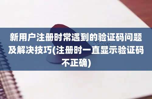 新用户注册时常遇到的验证码问题及解决技巧(注册时一直显示验证码不正确)