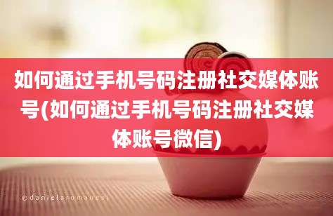 如何通过手机号码注册社交媒体账号(如何通过手机号码注册社交媒体账号微信)