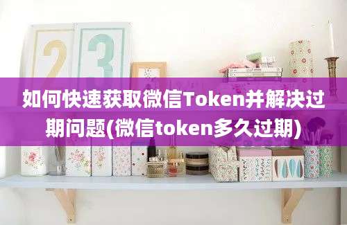 如何快速获取微信Token并解决过期问题(微信token多久过期)