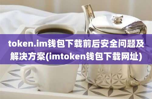 token.im钱包下载前后安全问题及解决方案(imtoken钱包下载网址)