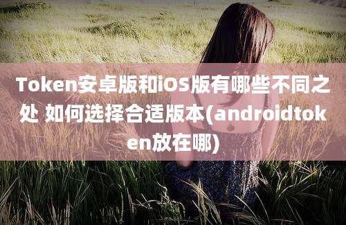 Token安卓版和iOS版有哪些不同之处 如何选择合适版本(androidtoken放在哪)