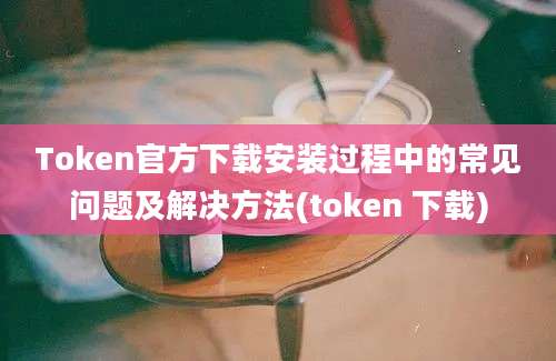 Token官方下载安装过程中的常见问题及解决方法(token 下载)