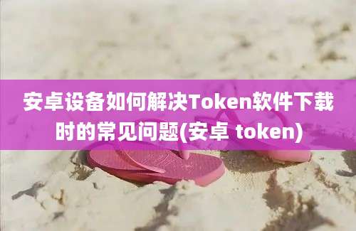 安卓设备如何解决Token软件下载时的常见问题(安卓 token)