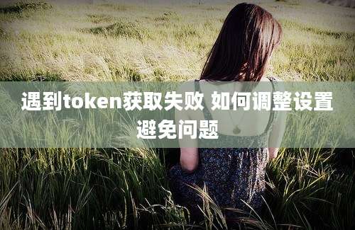 遇到token获取失败 如何调整设置避免问题