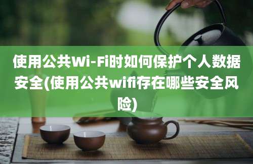 使用公共Wi-Fi时如何保护个人数据安全(使用公共wifi存在哪些安全风险)