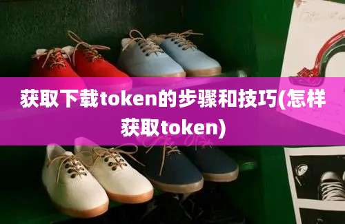 获取下载token的步骤和技巧(怎样获取token)