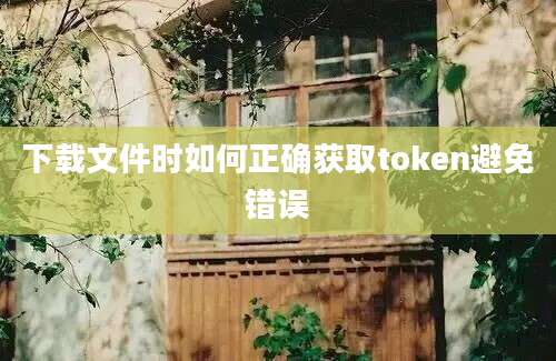 下载文件时如何正确获取token避免错误