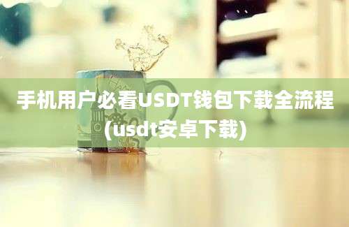 手机用户必看USDT钱包下载全流程(usdt安卓下载)