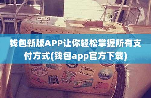 钱包新版APP让你轻松掌握所有支付方式(钱包app官方下载)