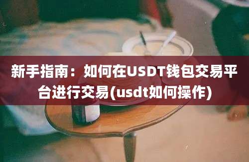 新手指南：如何在USDT钱包交易平台进行交易(usdt如何操作)