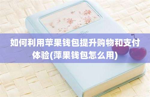 如何利用苹果钱包提升购物和支付体验(萍果钱包怎么用)