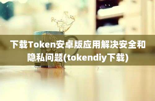 下载Token安卓版应用解决安全和隐私问题(tokendiy下载)