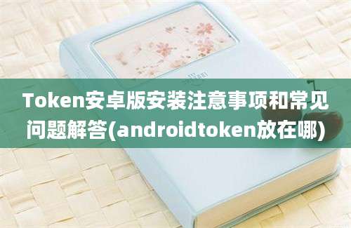 Token安卓版安装注意事项和常见问题解答(androidtoken放在哪)