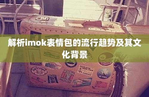 解析imok表情包的流行趋势及其文化背景