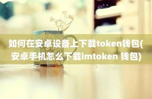 如何在安卓设备上下载token钱包(安卓手机怎么下载imtoken 钱包)