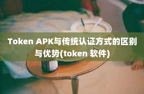 Token APK与传统认证方式的区别与优势(token 软件)