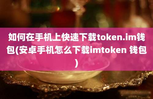 如何在手机上快速下载token.im钱包(安卓手机怎么下载imtoken 钱包)