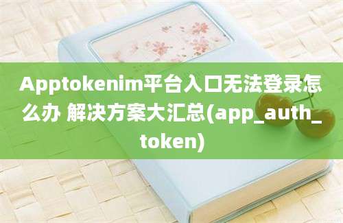 Apptokenim平台入口无法登录怎么办 解决方案大汇总(app_auth_token)