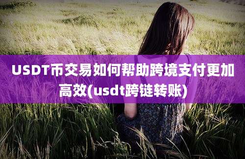 USDT币交易如何帮助跨境支付更加高效(usdt跨链转账)