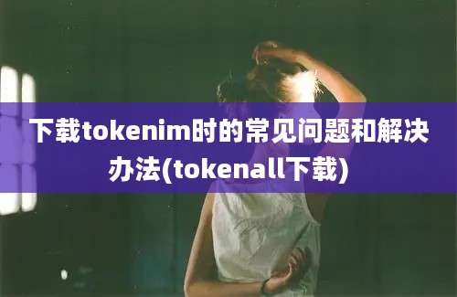 下载tokenim时的常见问题和解决办法(tokenall下载)