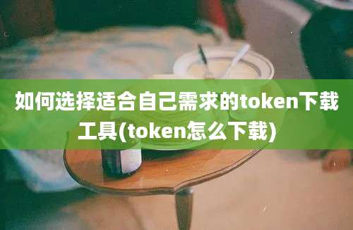 如何选择适合自己需求的token下载工具(token怎么下载)