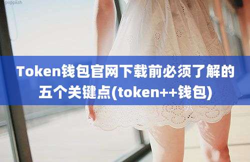 Token钱包官网下载前必须了解的五个关键点(token++钱包)