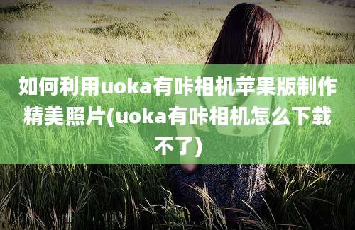 如何利用uoka有咔相机苹果版制作精美照片(uoka有咔相机怎么下载不了)